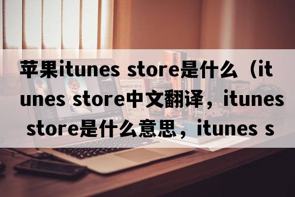 蘋果itunes store是什么（itunes store中文翻譯，itunes store是什么意思，itunes store發(fā)音、用法及例句）