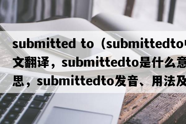 submitted to（submittedto中文翻譯，submittedto是什么意思，submittedto發(fā)音、用法及例句）