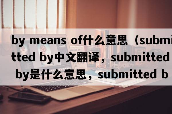 by means of什么意思（submitted by中文翻譯，submitted by是什么意思，submitted by發(fā)音、用法及例句）