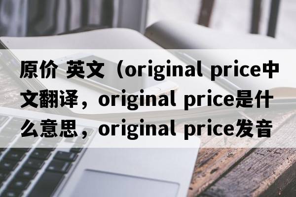 原價(jià) 英文（original price中文翻譯，original price是什么意思，original price發(fā)音、用法及例句）