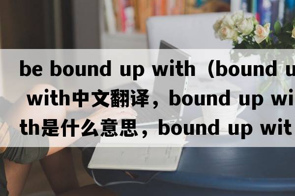 be bound up with（bound up with中文翻譯，bound up with是什么意思，bound up with發(fā)音、用法及例句）