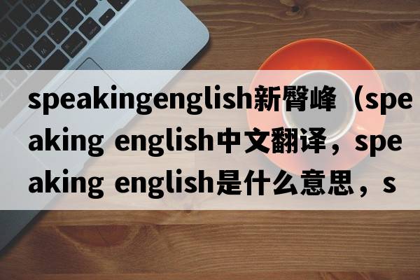 speakingenglish新臀峰（speaking english中文翻譯，speaking english是什么意思，speaking english發(fā)音、用法及例句）