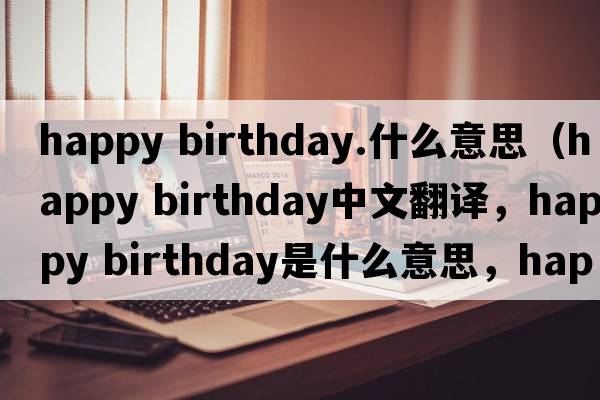 happy birthday.什么意思（happy birthday中文翻譯，happy birthday是什么意思，happy birthday發(fā)音、用法及例句）
