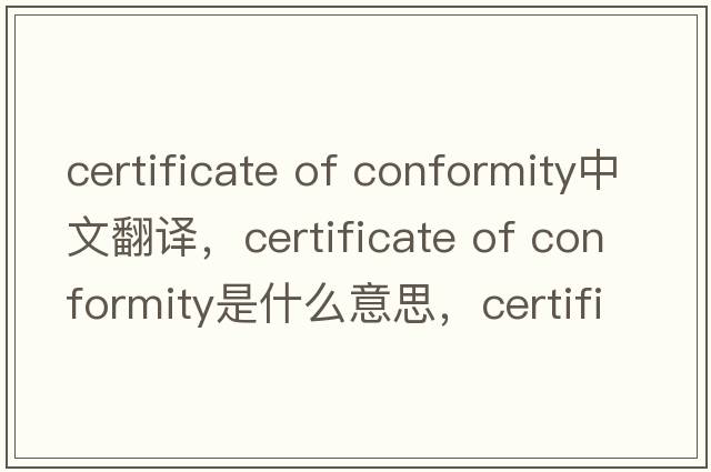 certificate of conformity中文翻譯，certificate of conformity是什么意思，certificate of conformity發(fā)音、用法及例句