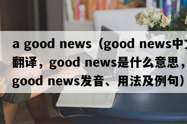 a good news（good news中文翻譯，good news是什么意思，good news發(fā)音、用法及例句）
