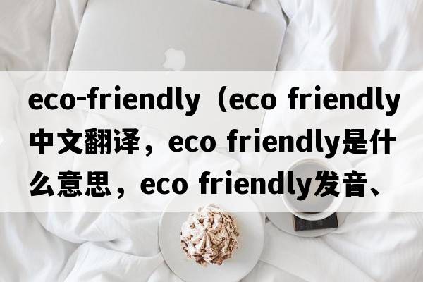 eco-friendly（eco friendly中文翻譯，eco friendly是什么意思，eco friendly發(fā)音、用法及例句）