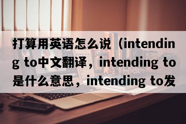打算用英語怎么說（intending to中文翻譯，intending to是什么意思，intending to發(fā)音、用法及例句）
