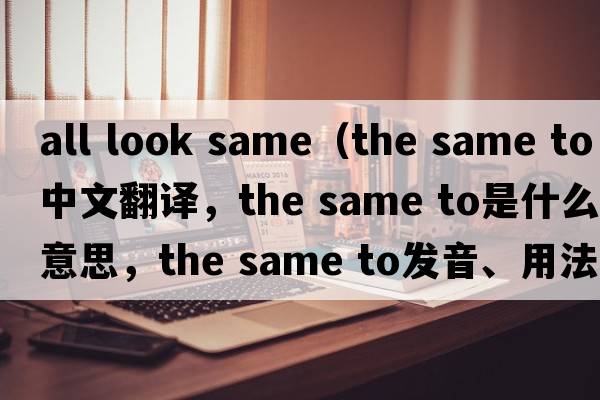 all look same（the same to中文翻譯，the same to是什么意思，the same to發(fā)音、用法及例句）