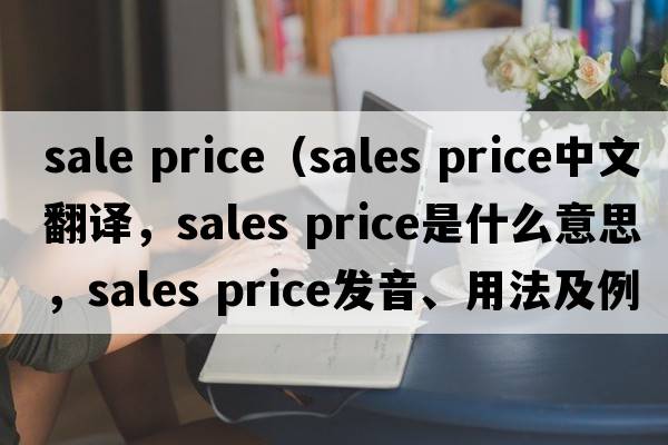 sale price（sales price中文翻譯，sales price是什么意思，sales price發(fā)音、用法及例句）