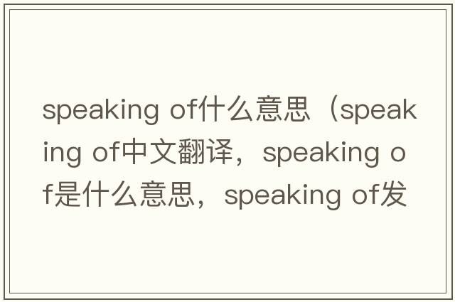speaking of什么意思（speaking of中文翻譯，speaking of是什么意思，speaking of發(fā)音、用法及例句）