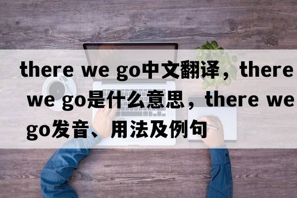 there we go中文翻譯，there we go是什么意思，there we go發(fā)音、用法及例句