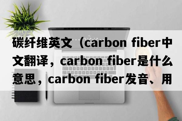 碳纖維英文（carbon fiber中文翻譯，carbon fiber是什么意思，carbon fiber發(fā)音、用法及例句）