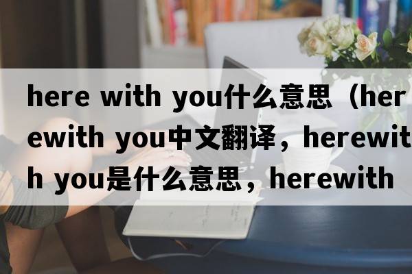 here with you什么意思（herewith you中文翻譯，herewith you是什么意思，herewith you發(fā)音、用法及例句）