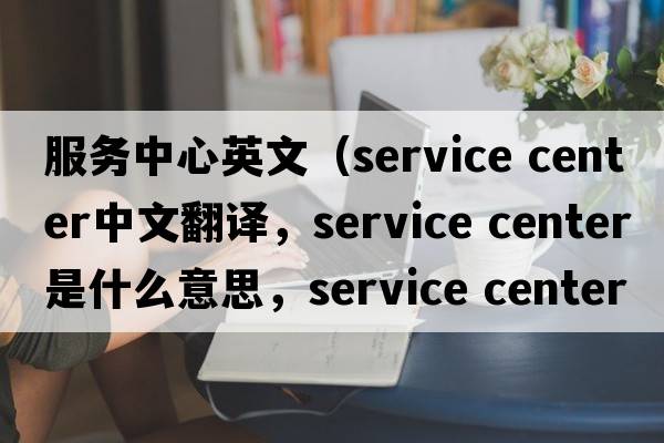 服務中心英文（service center中文翻譯，service center是什么意思，service center發(fā)音、用法及例句）