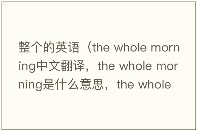 整個(gè)的英語(yǔ)（the whole morning中文翻譯，the whole morning是什么意思，the whole morning發(fā)音、用法及例句）