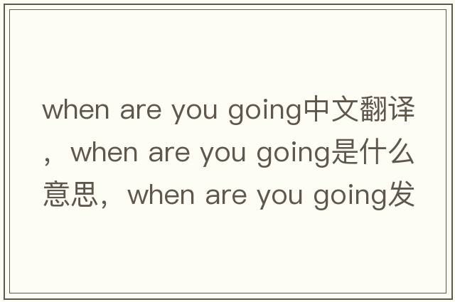 when are you going中文翻譯，when are you going是什么意思，when are you going發(fā)音、用法及例句
