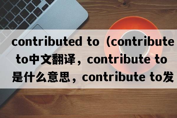 contributed to（contribute to中文翻譯，contribute to是什么意思，contribute to發(fā)音、用法及例句）