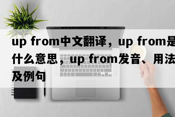 up from中文翻譯，up from是什么意思，up from發(fā)音、用法及例句