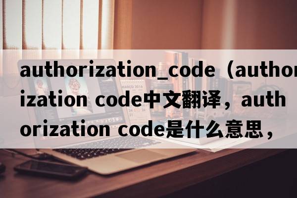 authorization_code（authorization code中文翻譯，authorization code是什么意思，authorization code發(fā)音、用法及例句）