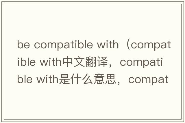 be compatible with（compatible with中文翻譯，compatible with是什么意思，compatible with發(fā)音、用法及例句）