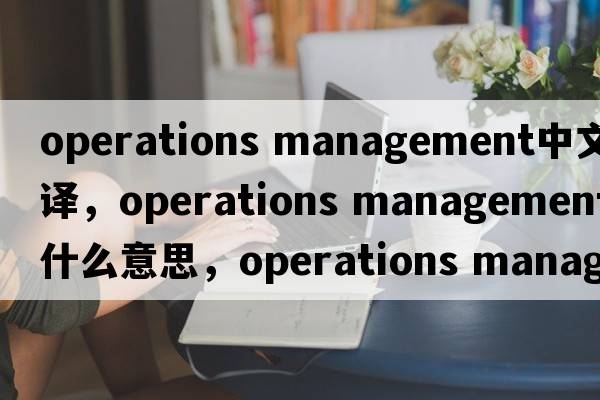 operations management中文翻譯，operations management是什么意思，operations management發(fā)音、用法及例句