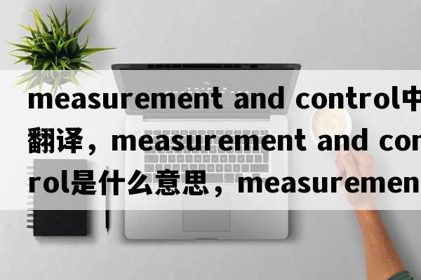 measurement and control中文翻譯，measurement and control是什么意思，measurement and control發(fā)音、用法及例句