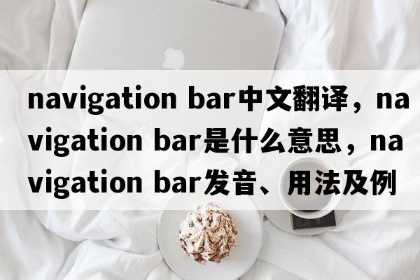 navigation bar中文翻譯，navigation bar是什么意思，navigation bar發(fā)音、用法及例句