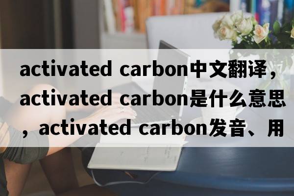activated carbon中文翻譯，activated carbon是什么意思，activated carbon發(fā)音、用法及例句