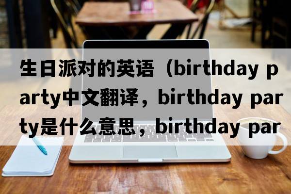 生日派對的英語（birthday party中文翻譯，birthday party是什么意思，birthday party發(fā)音、用法及例句）
