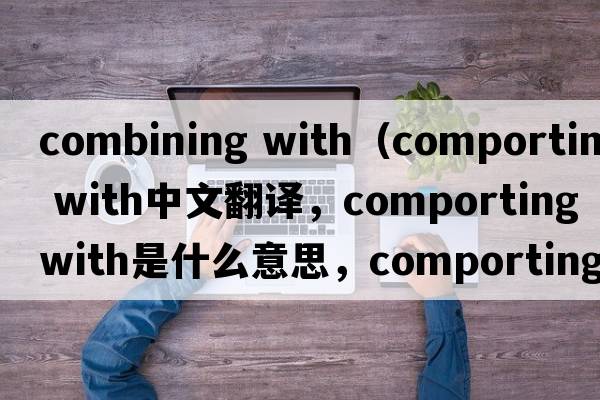 combining with（comporting with中文翻譯，comporting with是什么意思，comporting with發(fā)音、用法及例句）
