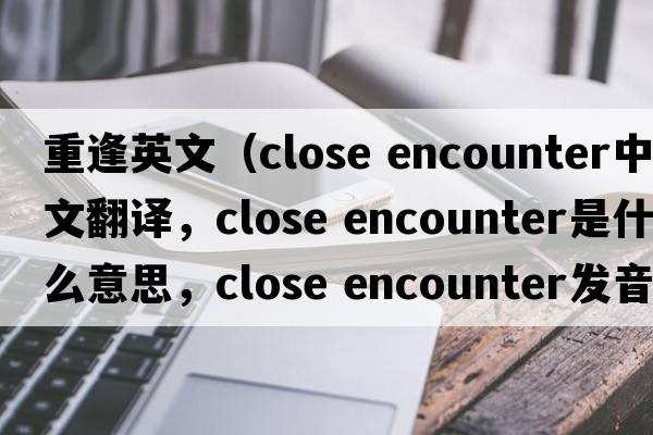 重逢英文（close encounter中文翻譯，close encounter是什么意思，close encounter發(fā)音、用法及例句）