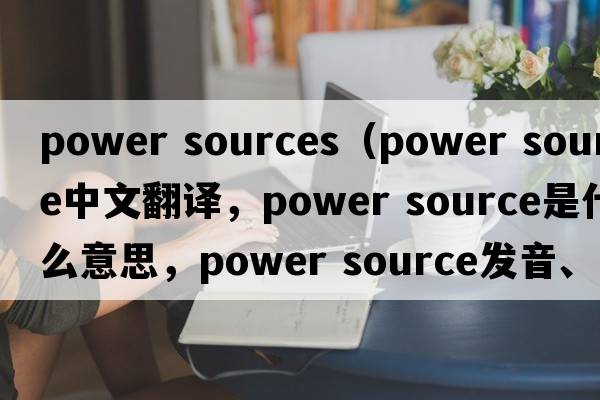 power sources（power source中文翻譯，power source是什么意思，power source發(fā)音、用法及例句）