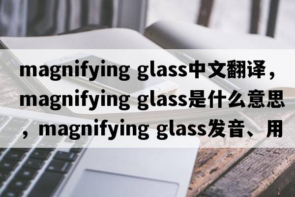 magnifying glass中文翻譯，magnifying glass是什么意思，magnifying glass發(fā)音、用法及例句