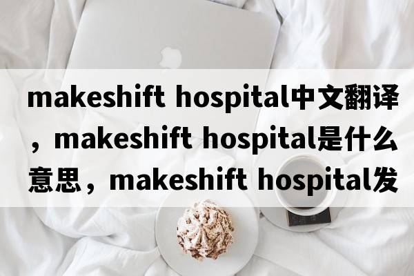 makeshift hospital中文翻譯，makeshift hospital是什么意思，makeshift hospital發(fā)音、用法及例句