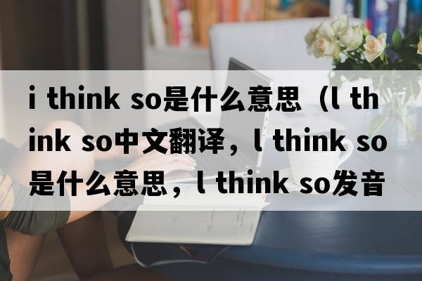 i think so是什么意思（l think so中文翻譯，l think so是什么意思，l think so發(fā)音、用法及例句）