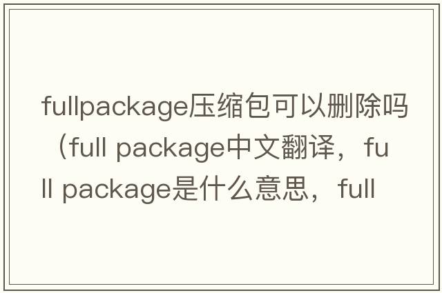 fullpackage壓縮包可以刪除嗎（full package中文翻譯，full package是什么意思，full package發(fā)音、用法及例句）
