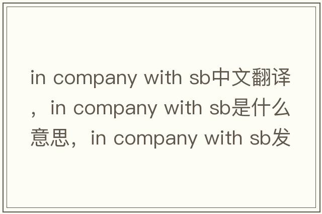 in company with sb中文翻譯，in company with sb是什么意思，in company with sb發(fā)音、用法及例句