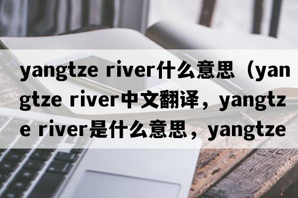 yangtze river什么意思（yangtze River中文翻譯，yangtze River是什么意思，yangtze River發(fā)音、用法及例句）