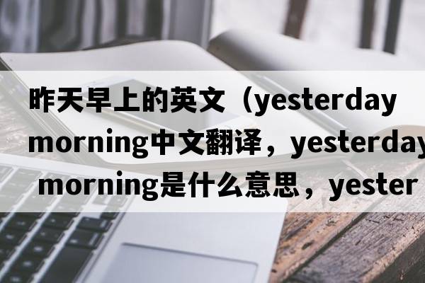 昨天早上的英文（yesterday morning中文翻譯，yesterday morning是什么意思，yesterday morning發(fā)音、用法及例句）