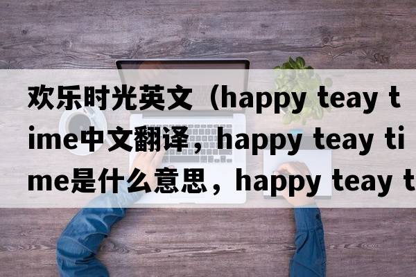 歡樂時光英文（happy teay time中文翻譯，happy teay time是什么意思，happy teay time發(fā)音、用法及例句）