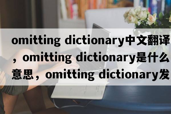 omitting dictionary中文翻譯，omitting dictionary是什么意思，omitting dictionary發(fā)音、用法及例句