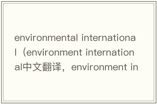environmental international（environment international中文翻譯，environment international是什么意思，environment