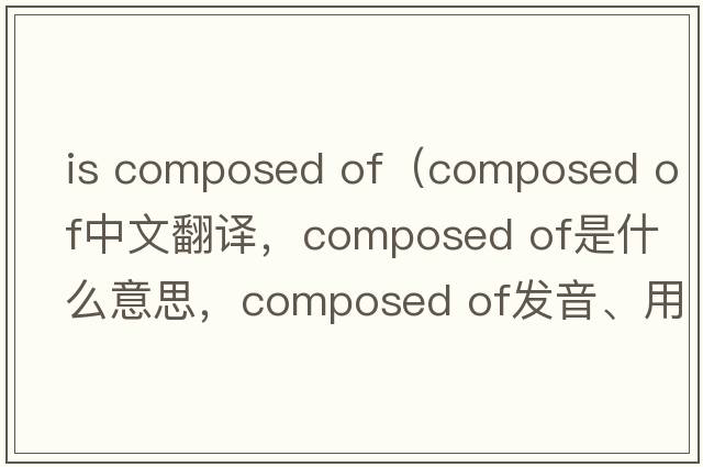 is composed of（composed of中文翻譯，composed of是什么意思，composed of發(fā)音、用法及例句）