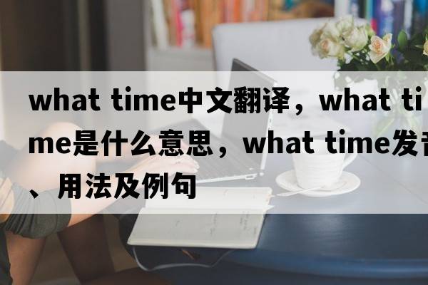 what time中文翻譯，what time是什么意思，what time發(fā)音、用法及例句