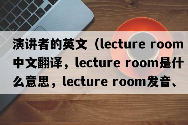 演講者的英文（lecture room中文翻譯，lecture room是什么意思，lecture room發(fā)音、用法及例句）