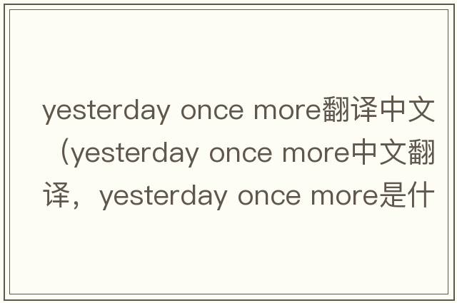 yesterday once more翻譯中文（yesterday once more中文翻譯，yesterday once more是什么意思，yesterday once more發(fā)音、用法及例句
