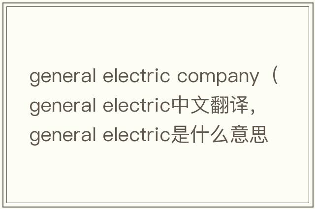 general electric company（general electric中文翻譯，general electric是什么意思，general electric發(fā)音、用法及例句）