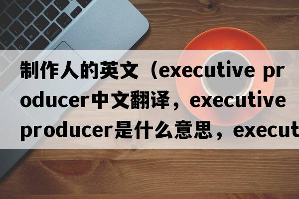 制作人的英文（executive producer中文翻譯，executive producer是什么意思，executive producer發(fā)音、用法及例句）