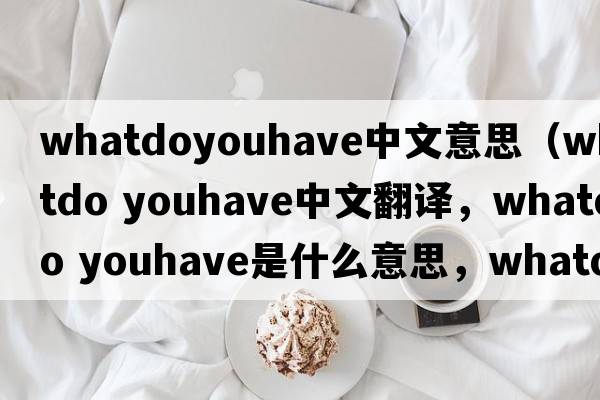 whatdoyouhave中文意思（whatdo youhave中文翻譯，whatdo youhave是什么意思，whatdo youhave發(fā)音、用法及例句）