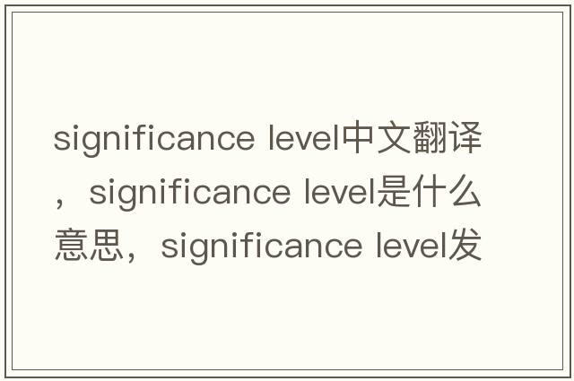 significance level中文翻譯，significance level是什么意思，significance level發(fā)音、用法及例句